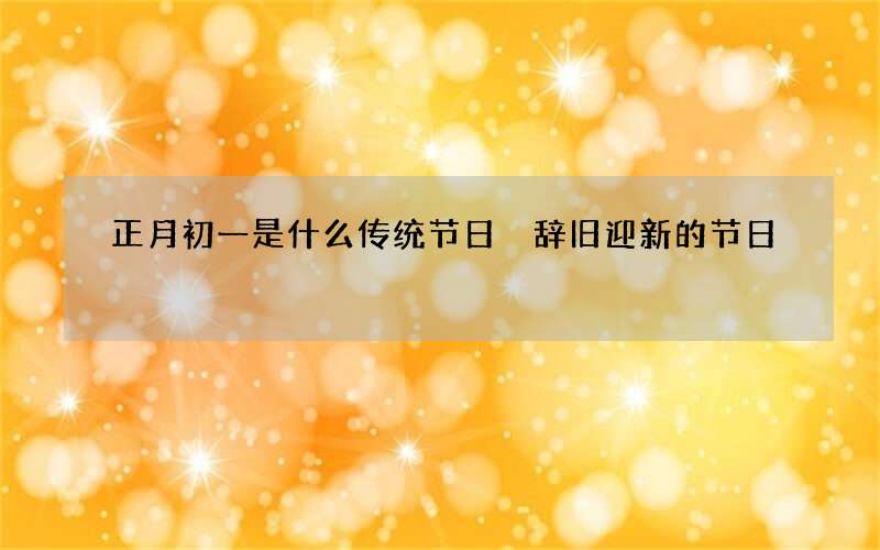 正月初一是什么传统节日 辞旧迎新的节日